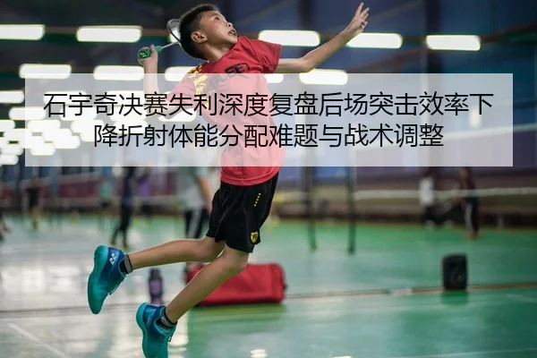 石宇奇决赛失利深度复盘后场突击效率下降折射体能分配难题与战术调整