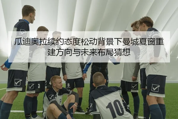 瓜迪奥拉续约态度松动背景下曼城夏窗重建方向与未来布局猜想（nangong tiyu）