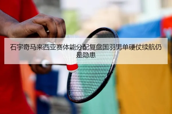 石宇奇马来西亚赛体能分配复盘国羽男单硬仗续航仍是隐患
